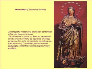 Inmaculada  (Catedral de Sevilla) A iconografia responde á exaltación conterrefor- místa dos temas marianos. Técnicamente a talla é un fermoso expoñente da imaxinería sevillana de aparente sinxeleza aínda que ten unha composición complexa (co- traposto,curva).O acabado presenta unhas  carnacións  brillantes e unhas roupas de rico estofado 