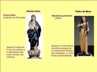Alonso Cano Inmaculada (Catedral de Granada) Aspecto fusiforme. O xiro da cabeza e  a disposición das  mans rachan coa  simetría. Pedro de Mena Madalena penitente (1664) Destaca o virtuosísmo da talla,conseguindo  un tratamento realísta  das calidades, e  unha fonda espiritualidade. 