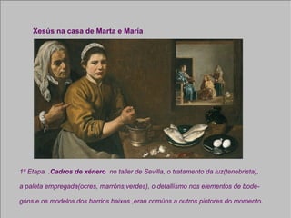 Xesús na casa de Marta e María 1ª Etapa  . Cadros de xénero  no taller de Sevilla, o tratamento da luz(tenebrista),  a paleta empregada(ocres, marróns,verdes), o detallísmo nos elementos de bode- góns e os modelos dos barrios baixos ,eran comúns a outros pintores do momento. 