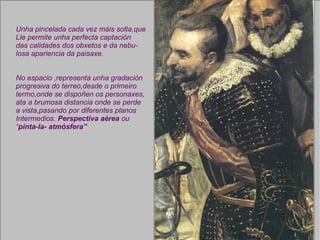 Unha pincelada cada vez máis solta,que Lle permite unha perfecta captación das calidades dos obxetos e da nebu- losa apariencia da paisaxe. No espacio ,representa unha gradación progresiva do terreo,desde o primeiro termo,onde se dispoñen os personaxes, ata a brumosa distancia onde se perde a vista,pasando por diferentes planos Intermedios.  Perspectiva aérea  ou “ pinta-la- atmósfera” 