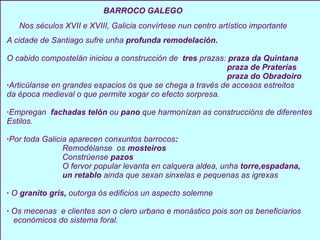 BARROCO GALEGO  A cidade de Santiago sufre unha  profunda remodelación. O cabido compostelán iniciou a construcción de  tres  prazas:  praza da Quintana praza de Praterías praza do Obradoiro · Articúlanse en grandes espacios ós que se chega a través de accesos estreitos  da época medieval o que permite xogar co efecto sorpresa. · Empregan  fachadas telón  ou  pano  que harmonízan as construccións de diferentes Estilos. · Por toda Galicia aparecen conxuntos barrocos :  Remodélanse  os  mosteiros Constrúense  pazos O fervor popular levanta en calquera aldea, unha  torre,espadana, un retablo  ainda que sexan sinxelas e pequenas as igrexas ·  O  granito gris,  outorga ós edificios un aspecto solemne ·  Os mecenas  e clientes son o clero urbano e monástico pois son os beneficiarios económicos do sistema foral.   Nos séculos XVII e XVIII, Galicia convírtese nun centro artístico importante 