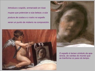 Introduce o espido, enmarcado en ricas  roupas que potencian a súa beleza; a súa postura de costas e o rostro no espello xeran un punto de misterio na composición. O espello é tamen símbolo da apa- rencia, da vanitas do mundo que se tranforma co paso do tempo. 
