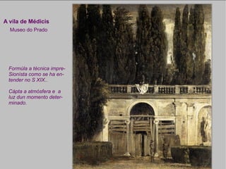 A vila de Médicis Museo do Prado Formúla a técnica impre- Sionísta como se ha en- tender no S XIX.. Cápta a atmósfera e  a  luz dun momento deter- minado. 