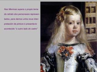 Nas Meninas supera o propio tema do retrato dos personaxes represen- tados, para darnos unha nova inter- pretación da pintura ó presenta-lo acontecido “o outro lado do cadro” 
