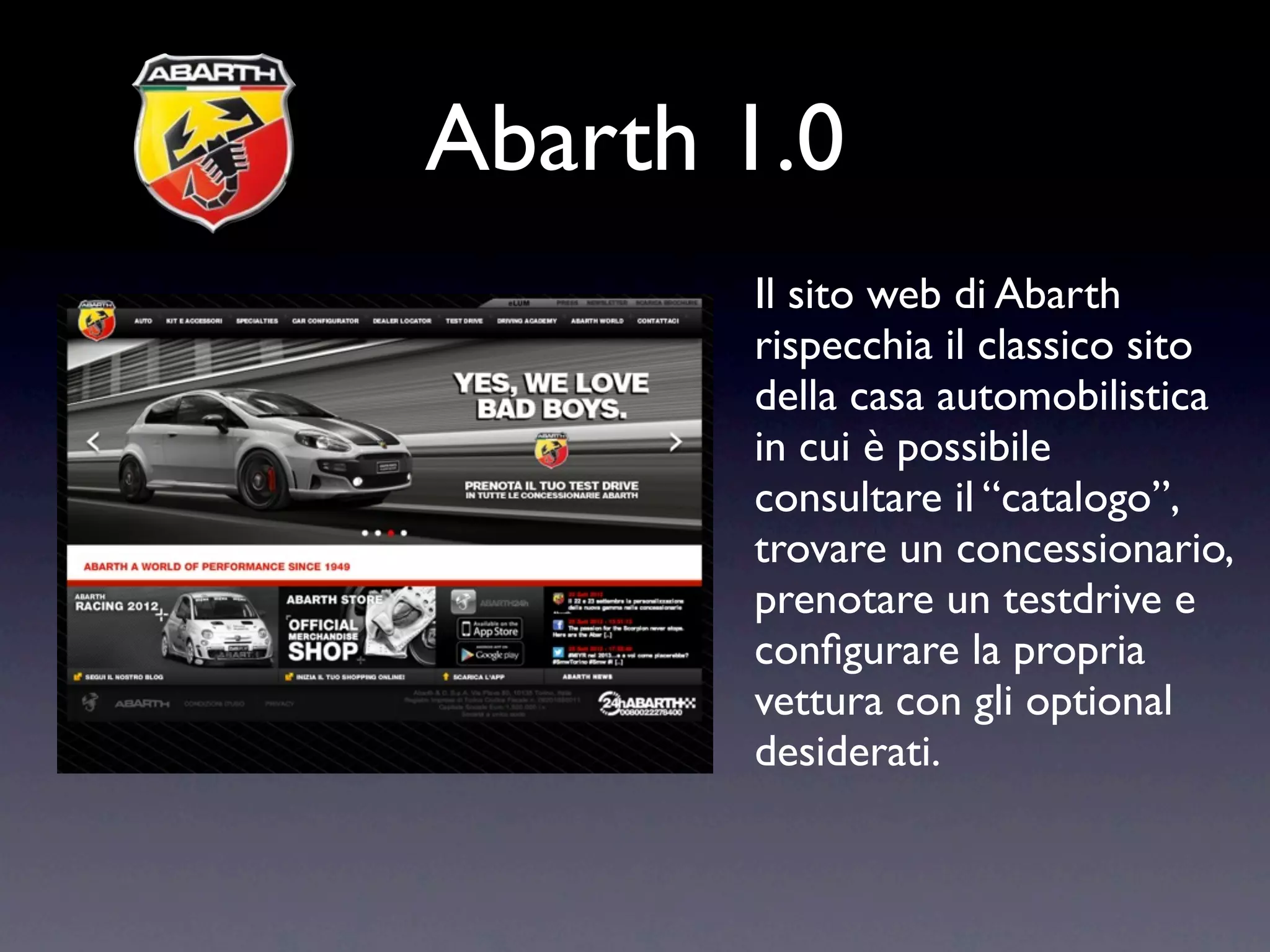 Abarth 1.0
       Il sito web di Abarth
       rispecchia il classico sito
       della casa automobilistica
       in cui è possibile
       consultare il “catalogo”,
       trovare un concessionario,
       prenotare un testdrive e
       conﬁgurare la propria
       vettura con gli optional
       desiderati.
 