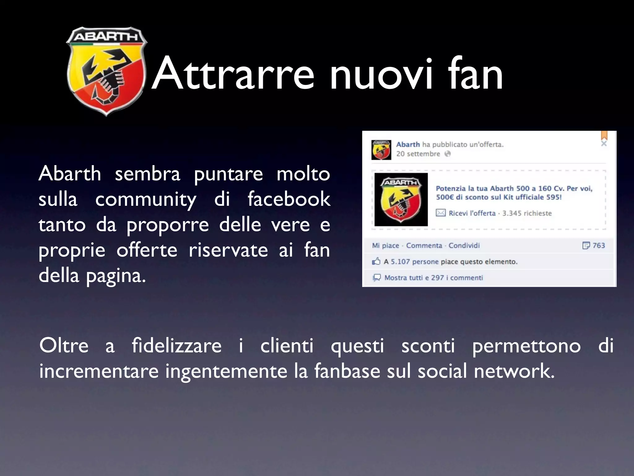 Attrarre nuovi fan
Abarth sembra puntare molto
sulla community di facebook
tanto da proporre delle vere e
proprie offerte riservate ai fan
della pagina.


Oltre a ﬁdelizzare i clienti questi sconti permettono di
incrementare ingentemente la fanbase sul social network.
 