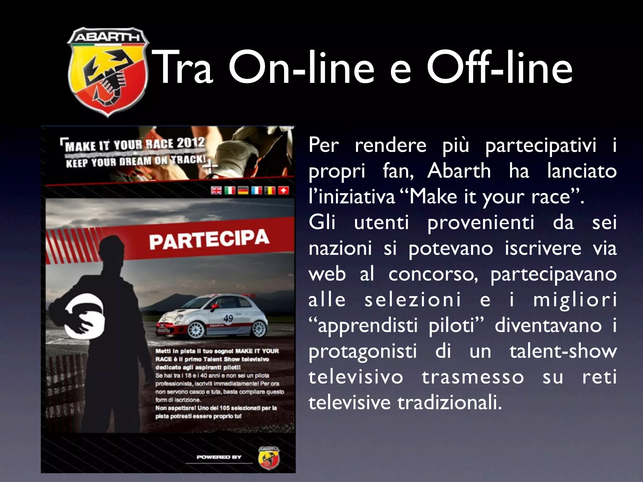 Tra On-line e Off-line
        Per rendere più partecipativi i
        propri fan, Abarth ha lanciato
        l’iniziativa “Make it your race”.
        Gli utenti provenienti da sei
        nazioni si potevano iscrivere via
        web al concorso, partecipavano
        alle selezioni e i migliori
        “apprendisti piloti” diventavano i
        protagonisti di un talent-show
        televisivo trasmesso su reti
        televisive tradizionali.
 