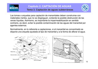 Capítulo 2. CAPTACIÓN DE AGUAS
Tema 3. Captación de aguas subterráneas
Las tomas o arquetas para captación de manantiales deben construirse con
materiales inertes, que no se disgreguen, evitando la posible obstrucción de las, q g g , p
venas líquidas. Asimismo, es importante la impermeabilización en sentido
contrario, es decir, evitar la posible contaminación de las aguas del manantial por
agentes externos.
Normalmente, en lo referente a captaciones, si el manantial es concentrado se
dispone una arqueta ajustada al tipo de manantial y a la forma de aflorar el agua.
13
 