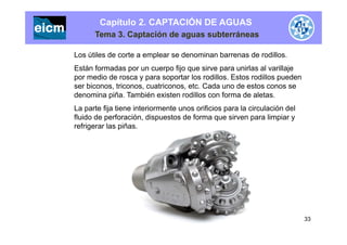 Capítulo 2. CAPTACIÓN DE AGUAS
Tema 3. Captación de aguas subterráneas
Los útiles de corte a emplear se denominan barrenas de rodillos.
Están formadas por n c erpo fijo q e sir e para nirlas al arillajeEstán formadas por un cuerpo fijo que sirve para unirlas al varillaje
por medio de rosca y para soportar los rodillos. Estos rodillos pueden
ser biconos, triconos, cuatriconos, etc. Cada uno de estos conos se
denomina piña También existen rodillos con forma de aletasdenomina piña. También existen rodillos con forma de aletas.
La parte fija tiene interiormente unos orificios para la circulación del
fluido de perforación, dispuestos de forma que sirven para limpiar y
refrigerar las piñas.
33
 
