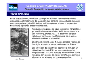 Capítulo 2. CAPTACIÓN DE AGUAS
Tema 3. Captación de aguas subterráneas
POZOS RADIALES
Estos pozos radiales, conocidos como pozos Ranney, se diferencian de los
ordinarios en el mecanismo de captación, que consiste en unos tubos drenantes
que, con ayuda de gatos hidráulicos, se introducen en el terreno en posición
h i t l i i d di i di lhorizontal y siguiendo direcciones radiales.
Aun cuando los pozos de agua con drenes horizontales
ya se utilizaban desde el siglo XVIII, le corresponde a
Leo Ranney (Londres, 1933) el desarrollo del pozo
radial que, con ligeras modificaciones, es el que se
viene utilizando en la actualidad.
El diámetro mínimo es de 4 m, con paredes y solera de
hormigón armado de espesor del orden de 0,50 m.
L t b d l t d d 8Los tubos son de palastro de acero de 8 mm, con un
diámetro exterior de 216 mm y ranuras alargadas
longitudinales (15 - 20% huecos), terminando en punta
reforzada con ranuras de mayor tamaño que permitenreforzada con ranuras de mayor tamaño, que permiten
el paso de las arenas y las gravas pequeñas.
Leo Ranney 40
 