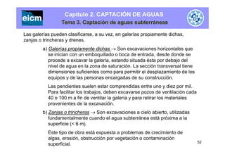 Capítulo 2. CAPTACIÓN DE AGUAS
Tema 3. Captación de aguas subterráneas
Las galerías pueden clasificarse, a su vez, en galerías propiamente dichas,
zanjas o trincheras y drenes.
a) Galerías propiamente dichas  Son excavaciones horizontales que
se inician con un emboquillado o boca de entrada, desde donde se
procede a excavar la galería, estando situada ésta por debajo delprocede a excavar la galería, estando situada ésta por debajo del
nivel de agua en la zona de saturación. La sección transversal tiene
dimensiones suficientes como para permitir el desplazamiento de los
equipos y de las personas encargadas de su construcción.q p y p g
Las pendientes suelen estar comprendidas entre uno y diez por mil.
Para facilitar los trabajos, deben excavarse pozos de ventilación cada
40 o 100 m a fin de ventilar la galería y para retirar los materiales40 o 100 m a fin de ventilar la galería y para retirar los materiales
provenientes de la excavación.
b) Zanjas o trincheras  Son excavaciones a cielo abierto, utilizadas
fundamentalmente cuando el agua subterránea está próxima a la
superficie (< 6 m).
Este tipo de obra está expuesta a problemas de crecimiento deEste tipo de obra está expuesta a problemas de crecimiento de
algas, erosión, obstrucción por vegetación o contaminación
superficial. 52
 
