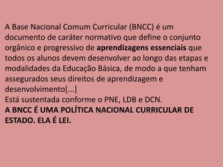 A Base Nacional Comum Curricular (BNCC) é um
documento de caráter normativo que define o conjunto
orgânico e progressivo de aprendizagens essenciais que
todos os alunos devem desenvolver ao longo das etapas e
modalidades da Educação Básica, de modo a que tenham
assegurados seus direitos de aprendizagem e
desenvolvimento[...]
Está sustentada conforme o PNE, LDB e DCN.
A BNCC É UMA POLÍTICA NACIONAL CURRICULAR DE
ESTADO. ELA É LEI.
 