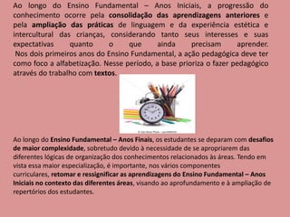 Ao longo do Ensino Fundamental – Anos Iniciais, a progressão do
conhecimento ocorre pela consolidação das aprendizagens anteriores e
pela ampliação das práticas de linguagem e da experiência estética e
intercultural das crianças, considerando tanto seus interesses e suas
expectativas quanto o que ainda precisam aprender.
Nos dois primeiros anos do Ensino Fundamental, a ação pedagógica deve ter
como foco a alfabetização. Nesse período, a base prioriza o fazer pedagógico
através do trabalho com textos.
Ao longo do Ensino Fundamental – Anos Finais, os estudantes se deparam com desafios
de maior complexidade, sobretudo devido à necessidade de se apropriarem das
diferentes lógicas de organização dos conhecimentos relacionados às áreas. Tendo em
vista essa maior especialização, é importante, nos vários componentes
curriculares, retomar e ressignificar as aprendizagens do Ensino Fundamental – Anos
Iniciais no contexto das diferentes áreas, visando ao aprofundamento e à ampliação de
repertórios dos estudantes.
 