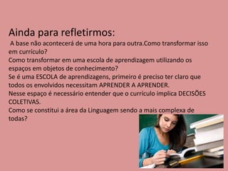 Ainda para refletirmos:
A base não acontecerá de uma hora para outra.Como transformar isso
em currículo?
Como transformar em uma escola de aprendizagem utilizando os
espaços em objetos de conhecimento?
Se é uma ESCOLA de aprendizagens, primeiro é preciso ter claro que
todos os envolvidos necessitam APRENDER A APRENDER.
Nesse espaço é necessário entender que o currículo implica DECISÕES
COLETIVAS.
Como se constitui a área da Linguagem sendo a mais complexa de
todas?
 
