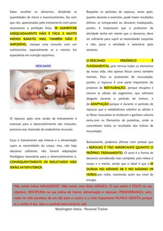 Washington Vieira - Personal Trainer
Saber escolher os alimentos, dividindo as
quantidades de micro e macronutrientes, faz com
que nós, apaixonados pelo treinamento com pesos
alcancemos a perfeição física. SE ALIMENTARSE ALIMENTARSE ALIMENTARSE ALIMENTAR
ADEQUADAMENTE NÃO É FÁCIL E MUITOADEQUADAMENTE NÃO É FÁCIL E MUITOADEQUADAMENTE NÃO É FÁCIL E MUITOADEQUADAMENTE NÃO É FÁCIL E MUITO
MENOS BARATO, MAS, TAMBÉM NÃO ÉMENOS BARATO, MAS, TAMBÉM NÃO ÉMENOS BARATO, MAS, TAMBÉM NÃO ÉMENOS BARATO, MAS, TAMBÉM NÃO É
IMPOSSÍVELIMPOSSÍVELIMPOSSÍVELIMPOSSÍVEL, marque uma consulta com um
nutricionista, especialmente se o mesmo for
especialista em nutrição esportiva.
DESCANSODESCANSODESCANSODESCANSO
O repouso após uma sessão de treinamento é
essencial para o desenvolvimento dos músculos,
processo esse chamado de anabolismo muscular.
Caso o treinamento seja intenso e a alimentação
supra as necessidades do corpo, mas, não haja
descanso suficiente, não haverá adaptações
fisiológicas necessárias para o desenvolvimento e,
CONSEQUENTEMENTE OS RESULTADOS NÃOCONSEQUENTEMENTE OS RESULTADOS NÃOCONSEQUENTEMENTE OS RESULTADOS NÃOCONSEQUENTEMENTE OS RESULTADOS NÃO
SERÃO SATISFATÓRIOSSERÃO SATISFATÓRIOSSERÃO SATISFATÓRIOSSERÃO SATISFATÓRIOS.
Respeitar os períodos de repouso, tanto após,
quanto durante o exercício, pode trazer resultados
ótimos, se comparados ao descanso inadequado,
porém, é importante que o praticante da
atividade tenha em mente que o descanso, deve
ser suficiente para suprir as necessidades corporais
e não, parar a atividade e retomá-la após
semanas.
OOOO DESCANDESCANDESCANDESCANSOSOSOSO PERIÓDICO ÉPERIÓDICO ÉPERIÓDICO ÉPERIÓDICO É
FUNDAMENTALFUNDAMENTALFUNDAMENTALFUNDAMENTAL,,,, pois renova todos os elementos
da nossa vida, não apenas físicos como também
mentais. Para os praticantes de musculação,
porém, o repouso é uma parte importante do
processo de RESTAURAÇÃORESTAURAÇÃORESTAURAÇÃORESTAURAÇÃO, porque recupera e
renova as células do organismo, que sofreram
desgaste durante o período de treinos, e
de ADAPTAÇÃOADAPTAÇÃOADAPTAÇÃOADAPTAÇÃO porque é durante o período de
repouso que o metabolismo substitui as células e
as fibras musculares se enrijecem e ganham volume
extra com os filamentos de proteínas, onde se
concretizam todos os resultados dos treinos de
musculação.
Basicamente, podemos afirmar com certeza que
o REPOUSO É TÃO IMPORTANTE QUANTO OREPOUSO É TÃO IMPORTANTE QUANTO OREPOUSO É TÃO IMPORTANTE QUANTO OREPOUSO É TÃO IMPORTANTE QUANTO O
PRÓPRIO TREINAMEPRÓPRIO TREINAMEPRÓPRIO TREINAMEPRÓPRIO TREINAMENTONTONTONTO.... O sono é a forma de
descanso considerada mais completa, pois relaxa o
corpo e a mente, sendo que o ideal é que o SESESESE
DURMA NO MÍNIMO 08 E NO MÁXIMO 09DURMA NO MÍNIMO 08 E NO MÁXIMO 09DURMA NO MÍNIMO 08 E NO MÁXIMO 09DURMA NO MÍNIMO 08 E NO MÁXIMO 09
HORASHORASHORASHORAS por noite, mantendo assim seu nível de
energia.
Não existe treinoNão existe treinoNão existe treinoNão existe treino MILAGROSOMILAGROSOMILAGROSOMILAGROSO. Não existe. Não existe. Não existe. Não existe umaumaumauma dietadietadietadieta MÁGICAMÁGICAMÁGICAMÁGICA. O que existe é FOCO. O que existe é FOCO. O que existe é FOCO. O que existe é FOCO no seuno seuno seuno seu
objetivoobjetivoobjetivoobjetivo;;;; DISCIPLINA na sua rotina de treino, alimentação e repousoDISCIPLINA na sua rotina de treino, alimentação e repousoDISCIPLINA na sua rotina de treino, alimentação e repousoDISCIPLINA na sua rotina de treino, alimentação e repouso;;;; PERSEVERANÇA,PERSEVERANÇA,PERSEVERANÇA,PERSEVERANÇA, pois,pois,pois,pois,
nanananada na vida acontece de um dia para o outroda na vida acontece de um dia para o outroda na vida acontece de um dia para o outroda na vida acontece de um dia para o outro; e o mais; e o mais; e o mais; e o mais importanteimportanteimportanteimportante NUNCA DESISTANUNCA DESISTANUNCA DESISTANUNCA DESISTA porqueporqueporqueporque
se o sonho é seu, faça ose o sonho é seu, faça ose o sonho é seu, faça ose o sonho é seu, faça o possívelpossívelpossívelpossível para tornapara tornapara tornapara torna----lo reallo reallo reallo real....
 