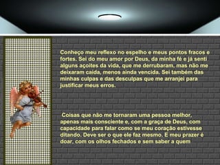 Conheço meu reflexo no espelho e meus pontos fracos e fortes. Sei do meu amor por Deus, da minha fé e já senti alguns açoites da vida, que me derrubaram, mas não me deixaram caída, menos ainda vencida. Sei também das minhas culpas e das desculpas que me arranjei para justificar meus erros. Coisas que não me tornaram uma pessoa melhor, apenas mais consciente e, com a graça de Deus, com capacidade para falar como se meu coração estivesse ditando. Deve ser o que ele faz mesmo. E meu prazer é doar, com os olhos fechados e sem saber a quem 
