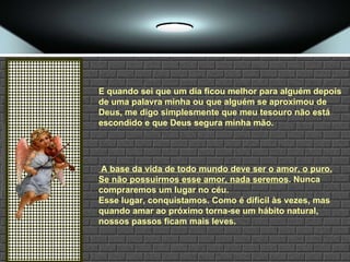 E quando sei que um dia ficou melhor para alguém depois de uma palavra minha ou que alguém se aproximou de Deus, me digo simplesmente que meu tesouro não está escondido e que Deus segura minha mão. A base da vida de todo mundo deve ser o amor, o puro. Se não possuirmos esse amor, nada seremos . Nunca compraremos um lugar no céu.  Esse lugar, conquistamos. Como é difícil às vezes, mas quando amar ao próximo torna-se um hábito natural, nossos passos ficam mais leves.   