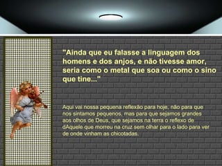 "Ainda que eu falasse a linguagem dos homens e dos anjos, e não tivesse amor, seria como o metal que soa ou como o sino que tine..." Aqui vai nossa pequena reflexão para hoje, não para que nos sintamos pequenos, mas para que sejamos grandes aos olhos de Deus, que sejamos na terra o reflexo de dAquele que morreu na cruz sem olhar para o lado para ver de onde vinham as chicotadas. 
