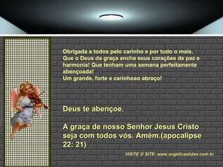 Obrigada a todos pelo carinho e por tudo o mais.  Que o Deus da graça encha seus corações de paz e harmonia! Que tenham uma semana perfeitamente abençoada!  Um grande, forte e carinhoso abraço! Deus te abençoe. A graça de nosso Senhor Jesus Cristo seja com todos vós. Amém.(apocalipse 22: 21) VISITE O SITE- www.angelicaslides.com.br 