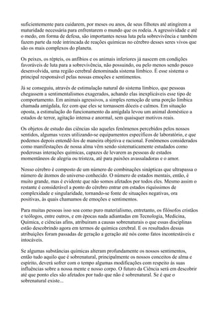 suficientemente para cuidarem, por meses ou anos, de seus filhotes até atingirem a
maturidade necessária para enfrentarem o mundo que os rodeia. A agressividade e até
o medo, em forma de defesa, são importantes nessa luta pela sobrevivência e também
fazem parte da rede intrincada de reações químicas no cérebro desses seres vivos que
são os mais complexos do planeta.
Os peixes, os répteis, os anfíbios e os animais inferiores já nascem em condições
favoráveis de luta para a sobrevivência, não possuindo, ou pelo menos sendo pouco
desenvolvida, uma região cerebral denominada sistema límbico. É esse sistema o
principal responsável pelas nossas emoções e sentimentos.
Já se conseguiu, através de estimulação natural do sistema límbico, que pessoas
chegassem a sentimentalismos exagerados, achando elas inexplicáveis esse tipo de
comportamento. Em animais agressivos, a simples remoção de uma porção límbica
chamada amígdala, fez com que eles se tornassem dóceis e calmos. Em situação
oposta, a estimulação do funcionamento da amígdala levou um animal doméstico a
estados de terror, agitação intensa e anormal, sem quaisquer motivos reais.
Os objetos de estudo das ciências são aqueles fenômenos percebidos pelos nossos
sentidos, algumas vezes utilizando-se equipamentos específicos de laboratório, e que
podemos depois entendê-los de maneira objetiva e racional. Fenômenos considerados
como manifestações de nossa alma vêm sendo sistematicamente estudados como
poderosas interações químicas, capazes de levarem as pessoas de estados
momentâneos de alegria ou tristeza, até para paixões avassaladoras e o amor.
Nosso cérebro é composto de um número de combinações sinápticas que ultrapassa o
número de átomos do universo conhecido. O número de estados mentais, então, é
muito grande, mas é evidente que não somos afetados por todos eles. Mesmo assim o
restante é considerável a ponto do cérebro entrar em estados riquíssimos de
complexidade e singularidade, tornando-se fonte de situações negativas, ora
positivas, às quais chamamos de emoções e sentimentos.
Para muitas pessoas isso soa como puro materialismo, entretanto, os filósofos cristãos
e teólogos, entre outros, e em épocas nada adiantadas em Tecnologia, Medicina,
Química, e ciências afins, atribuíram a causas sobrenaturais o que essas disciplinas
estão descobrindo agora em termos de química cerebral. E os resultados dessas
atribuições foram passadas de geração a geração até nós como fatos incontestáveis e
intocáveis.
Se algumas substâncias químicas alteram profundamente os nossos sentimentos,
então tudo aquilo que é sobrenatural, principalmente os nossos conceitos de alma e
espírito, deverá sofrer com o tempo algumas modificações com respeito às suas
influências sobre a nossa mente e nosso corpo. O futuro da Ciência será em descobrir
até que ponto eles são afetados por tudo que não é sobrenatural. Se é que o
sobrenatural existe...
 