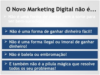 O Novo Marketing Digital não é...
 Não é uma forma de ganhar dinheiro fácil!
 Não é uma forma de contar com a sorte para
ser bem-sucedido!
 Não é uma forma ilegal ou imoral de ganhar
dinheiro!
 Não é balela ou embromação!
 E também não é a pílula mágica que resolve
todos os seu problemas!
 