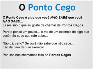 OO Ponto Cego
O Ponto Cego é algo que você NÃO SABE que você
NÃO SABE…
Esses são o que eu gosto de chamar de Pontos Cegos…
Pare e pense um pouco… e me dê um exemplo de algo que
você não sabe que não sabe…
Não dá, certo? Se você não sabe que não sabe…
não dá para dar um exemplo…
Por isso nós chamamos isso de Pontos Cegos
 