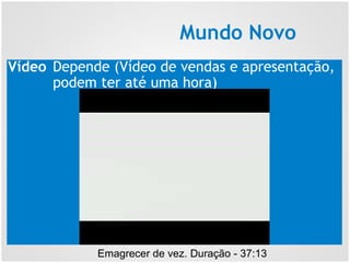 Mundo Novo
Emagrecer de vez. Duração - 37:13
Vídeo Depende (Vídeo de vendas e apresentação,
podem ter até uma hora)
 