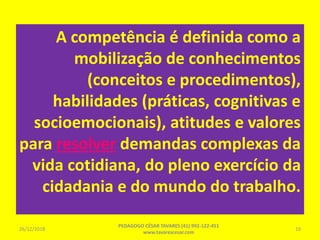 A competência é definida como a
mobilização de conhecimentos
(conceitos e procedimentos),
habilidades (práticas, cognitivas e
socioemocionais), atitudes e valores
para resolver demandas complexas da
vida cotidiana, do pleno exercício da
cidadania e do mundo do trabalho.
26/12/2018
PEDAGOGO CÉSAR TAVARES (41) 992-122-451
www.tavarescesar.com
10
 