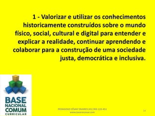 1 - Valorizar e utilizar os conhecimentos
historicamente construídos sobre o mundo
físico, social, cultural e digital para entender e
explicar a realidade, continuar aprendendo e
colaborar para a construção de uma sociedade
justa, democrática e inclusiva.
PEDAGOGO CÉSAR TAVARES (41) 992-122-451
www.tavarescesar.com
14
 