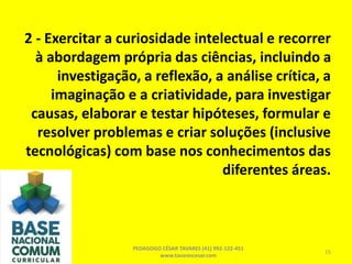 2 - Exercitar a curiosidade intelectual e recorrer
à abordagem própria das ciências, incluindo a
investigação, a reflexão, a análise crítica, a
imaginação e a criatividade, para investigar
causas, elaborar e testar hipóteses, formular e
resolver problemas e criar soluções (inclusive
tecnológicas) com base nos conhecimentos das
diferentes áreas.
PEDAGOGO CÉSAR TAVARES (41) 992-122-451
www.tavarescesar.com
15
 