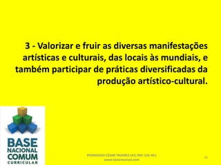 3 - Valorizar e fruir as diversas manifestações
artísticas e culturais, das locais às mundiais, e
também participar de práticas diversificadas da
produção artístico-cultural.
PEDAGOGO CÉSAR TAVARES (41) 992-122-451
www.tavarescesar.com
16
 