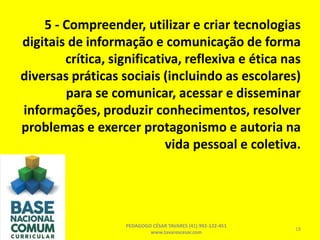 5 - Compreender, utilizar e criar tecnologias
digitais de informação e comunicação de forma
crítica, significativa, reflexiva e ética nas
diversas práticas sociais (incluindo as escolares)
para se comunicar, acessar e disseminar
informações, produzir conhecimentos, resolver
problemas e exercer protagonismo e autoria na
vida pessoal e coletiva.
PEDAGOGO CÉSAR TAVARES (41) 992-122-451
www.tavarescesar.com
18
 