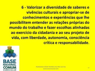 6 - Valorizar a diversidade de saberes e
vivências culturais e apropriar-se de
conhecimentos e experiências que lhe
possibilitem entender as relações próprias do
mundo do trabalho e fazer escolhas alinhadas
ao exercício da cidadania e ao seu projeto de
vida, com liberdade, autonomia, consciência
crítica e responsabilidade.
PEDAGOGO CÉSAR TAVARES (41) 992-122-451
www.tavarescesar.com
19
 
