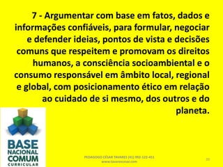 7 - Argumentar com base em fatos, dados e
informações confiáveis, para formular, negociar
e defender ideias, pontos de vista e decisões
comuns que respeitem e promovam os direitos
humanos, a consciência socioambiental e o
consumo responsável em âmbito local, regional
e global, com posicionamento ético em relação
ao cuidado de si mesmo, dos outros e do
planeta.
PEDAGOGO CÉSAR TAVARES (41) 992-122-451
www.tavarescesar.com
20
 