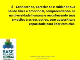 8 - Conhecer-se, apreciar-se e cuidar de sua
saúde física e emocional, compreendendo- se
na diversidade humana e reconhecendo suas
emoções e as dos outros, com autocrítica e
capacidade para lidar com elas.
PEDAGOGO CÉSAR TAVARES (41) 992-122-451
www.tavarescesar.com
21
 