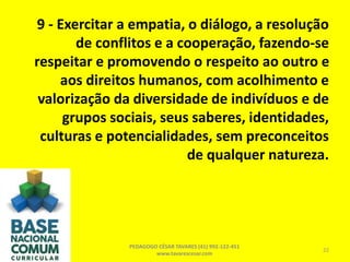 9 - Exercitar a empatia, o diálogo, a resolução
de conflitos e a cooperação, fazendo-se
respeitar e promovendo o respeito ao outro e
aos direitos humanos, com acolhimento e
valorização da diversidade de indivíduos e de
grupos sociais, seus saberes, identidades,
culturas e potencialidades, sem preconceitos
de qualquer natureza.
PEDAGOGO CÉSAR TAVARES (41) 992-122-451
www.tavarescesar.com
22
 
