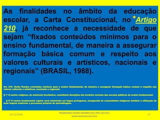 As finalidades no âmbito da educação
escolar, a Carta Constitucional, no Artigo
210, já reconhece a necessidade de que
sejam “fixados conteúdos mínimos para o
ensino fundamental, de maneira a assegurar
formação básica comum e respeito aos
valores culturais e artísticos, nacionais e
regionais” (BRASIL, 1988).
Art. 210. Serão fixados conteúdos mínimos para o ensino fundamental, de maneira a assegurar formação básica comum e respeito aos
valores culturais e artísticos, nacionais e regionais.
§ 1º O ensino religioso, de matrícula facultativa, constituirá disciplina dos horários normais das escolas públicas de ensino fundamental.
§ 2º O ensino fundamental regular será ministrado em língua portuguesa, assegurada às comunidades indígenas também a utilização de
suas línguas maternas e processos próprios de aprendizagem.
26/12/2018
PEDAGOGO CÉSAR TAVARES (41) 992-122-451
www.tavarescesar.com
27
 