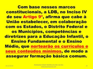 Com base nesses marcos
constitucionais, a LDB, no Inciso IV
de seu Artigo 9º, afirma que cabe à
União estabelecer, em colaboração
com os Estados, o Distrito Federal e
os Municípios, competências e
diretrizes para a Educação Infantil, o
Ensino Fundamental e o Ensino
Médio, que nortearão os currículos e
seus conteúdos mínimos, de modo a
assegurar formação básica comum.
26/12/2018
PEDAGOGO CÉSAR TAVARES (41) 992-122-451
www.tavarescesar.com
28
 