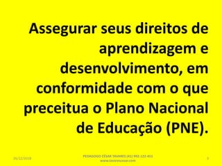 Assegurar seus direitos de
aprendizagem e
desenvolvimento, em
conformidade com o que
preceitua o Plano Nacional
de Educação (PNE).
26/12/2018
PEDAGOGO CÉSAR TAVARES (41) 992-122-451
www.tavarescesar.com
3
 