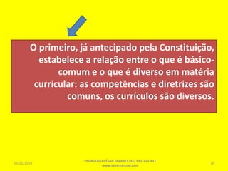 O primeiro, já antecipado pela Constituição,
estabelece a relação entre o que é básico-
comum e o que é diverso em matéria
curricular: as competências e diretrizes são
comuns, os currículos são diversos.
26/12/2018
PEDAGOGO CÉSAR TAVARES (41) 992-122-451
www.tavarescesar.com
30
 