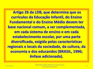 Artigo 26 da LDB, que determina que os
currículos da Educação Infantil, do Ensino
Fundamental e do Ensino Médio devem ter
base nacional comum, a ser complementada,
em cada sistema de ensino e em cada
estabelecimento escolar, por uma parte
diversificada, exigida pelas características
regionais e locais da sociedade, da cultura, da
economia e dos educandos (BRASIL, 1996;
ênfase adicionada).
26/12/2018
PEDAGOGO CÉSAR TAVARES (41) 992-122-451
www.tavarescesar.com
32
 