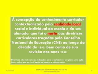 À concepção do conhecimento curricular
contextualizado pela realidade local,
social e individual da escola e do seu
alunado, que foi o norte das diretrizes
curriculares traçadas pelo Conselho
Nacional de Educação (CNE) ao longo da
década de 1990, bem como de sua
revisão nos anos 2000.
Diretrizes: são instruções ou indicações para se estabelecer um plano, uma ação.
Base: tudo o que serve de apoio ou suporte a alguma coisa.
26/12/2018
PEDAGOGO CÉSAR TAVARES (41) 992-122-451
www.tavarescesar.com
33
 