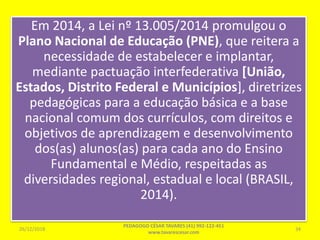 Em 2014, a Lei nº 13.005/2014 promulgou o
Plano Nacional de Educação (PNE), que reitera a
necessidade de estabelecer e implantar,
mediante pactuação interfederativa [União,
Estados, Distrito Federal e Municípios], diretrizes
pedagógicas para a educação básica e a base
nacional comum dos currículos, com direitos e
objetivos de aprendizagem e desenvolvimento
dos(as) alunos(as) para cada ano do Ensino
Fundamental e Médio, respeitadas as
diversidades regional, estadual e local (BRASIL,
2014).
26/12/2018
PEDAGOGO CÉSAR TAVARES (41) 992-122-451
www.tavarescesar.com
34
 