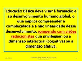 Educação Básica deve visar à formação e
ao desenvolvimento humano global, o
que implica compreender a
complexidade e a não linearidade desse
desenvolvimento, rompendo com visões
reducionistas que privilegiam ou a
dimensão intelectual (cognitiva) ou a
dimensão afetiva.
26/12/2018
PEDAGOGO CÉSAR TAVARES (41) 992-122-451
www.tavarescesar.com
40
 