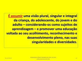 É assumir uma visão plural, singular e integral
da criança, do adolescente, do jovem e do
adulto – considerando-os como sujeitos de
aprendizagem – e promover uma educação
voltada ao seu acolhimento, reconhecimento e
desenvolvimento pleno, nas suas
singularidades e diversidades.
26/12/2018
PEDAGOGO CÉSAR TAVARES (41) 992-122-451
www.tavarescesar.com
41
 