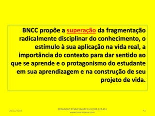 BNCC propõe a superação da fragmentação
radicalmente disciplinar do conhecimento, o
estímulo à sua aplicação na vida real, a
importância do contexto para dar sentido ao
que se aprende e o protagonismo do estudante
em sua aprendizagem e na construção de seu
projeto de vida.
26/12/2018
PEDAGOGO CÉSAR TAVARES (41) 992-122-451
www.tavarescesar.com
42
 