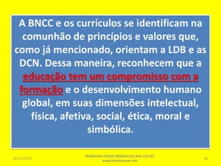 A BNCC e os currículos se identificam na
comunhão de princípios e valores que,
como já mencionado, orientam a LDB e as
DCN. Dessa maneira, reconhecem que a
educação tem um compromisso com a
formação e o desenvolvimento humano
global, em suas dimensões intelectual,
física, afetiva, social, ética, moral e
simbólica.
26/12/2018
PEDAGOGO CÉSAR TAVARES (41) 992-122-451
www.tavarescesar.com
44
 