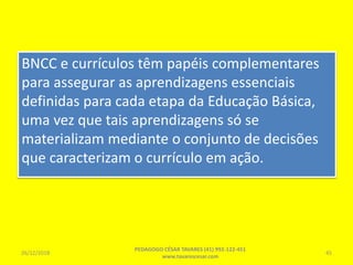 BNCC e currículos têm papéis complementares
para assegurar as aprendizagens essenciais
definidas para cada etapa da Educação Básica,
uma vez que tais aprendizagens só se
materializam mediante o conjunto de decisões
que caracterizam o currículo em ação.
26/12/2018
PEDAGOGO CÉSAR TAVARES (41) 992-122-451
www.tavarescesar.com
45
 