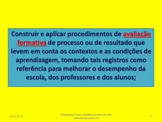 Construir e aplicar procedimentos de avaliação
formativa de processo ou de resultado que
levem em conta os contextos e as condições de
aprendizagem, tomando tais registros como
referência para melhorar o desempenho da
escola, dos professores e dos alunos;
26/12/2018
PEDAGOGO CÉSAR TAVARES (41) 992-122-451
www.tavarescesar.com
51
 