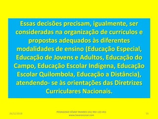 Essas decisões precisam, igualmente, ser
consideradas na organização de currículos e
propostas adequados às diferentes
modalidades de ensino (Educação Especial,
Educação de Jovens e Adultos, Educação do
Campo, Educação Escolar Indígena, Educação
Escolar Quilombola, Educação a Distância),
atendendo- se às orientações das Diretrizes
Curriculares Nacionais.
26/12/2018
PEDAGOGO CÉSAR TAVARES (41) 992-122-451
www.tavarescesar.com
55
 